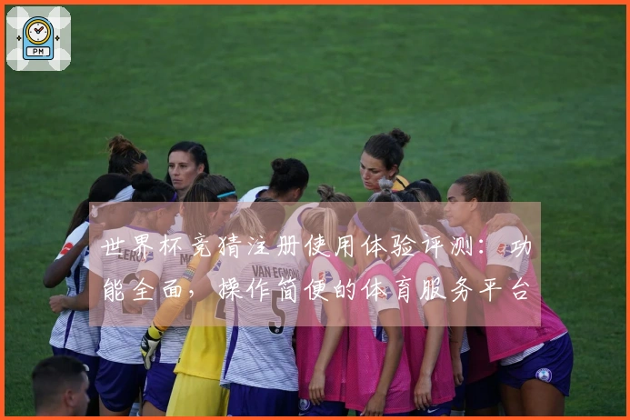 世界杯竞猜注册使用体验评测：功能全面，操作简便的体育服务平台